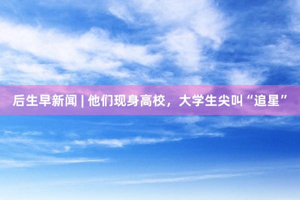 后生早新闻 | 他们现身高校，大学生尖叫“追星”