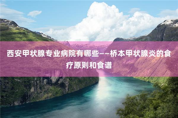 西安甲状腺专业病院有哪些——桥本甲状腺炎的食疗原则和食谱