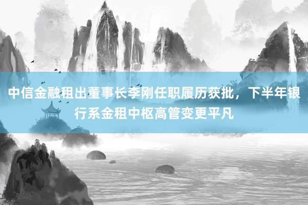 中信金融租出董事长李刚任职履历获批，下半年银行系金租中枢高管变更平凡