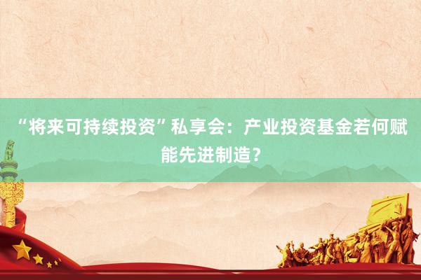 “将来可持续投资”私享会：产业投资基金若何赋能先进制造？