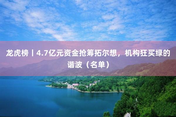 龙虎榜丨4.7亿元资金抢筹拓尔想，机构狂买绿的谐波（名单）