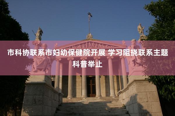 市科协联系市妇幼保健院开展 学习阻挠联系主题科普举止
