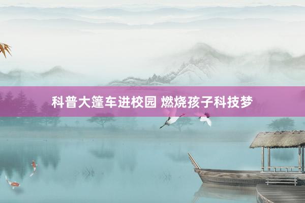 科普大篷车进校园 燃烧孩子科技梦