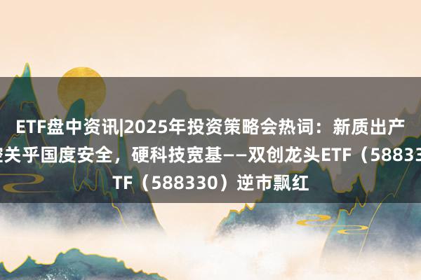 ETF盘中资讯|2025年投资策略会热词：新质出产力！自主可控关乎国度安全，硬科技宽基——双创龙头ETF（588330）逆市飘红