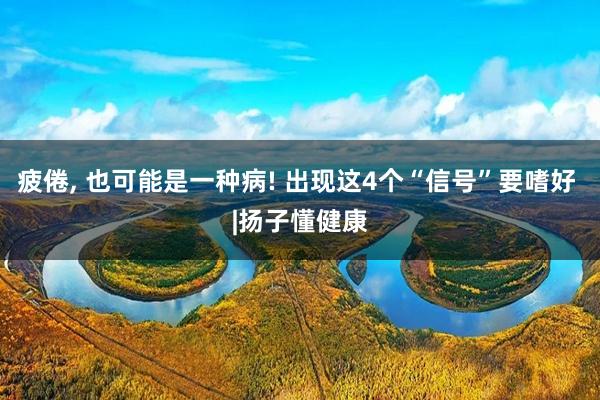 疲倦, 也可能是一种病! 出现这4个“信号”要嗜好 |扬子懂健康