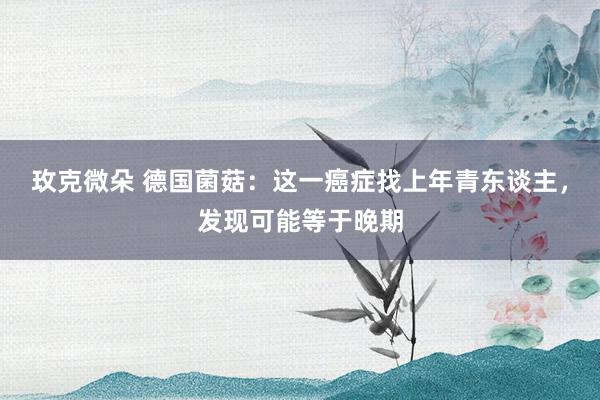 玫克微朵 德国菌菇：这一癌症找上年青东谈主，发现可能等于晚期