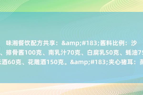 味湘餐饮配方共享：&#183;酱料比例：沙茶酱50克、海鲜酱50克、排骨酱100克、南乳汁70克、白腐乳50克、蚝油75克、广东米酒60克、花雕酒150克。&#183;夹心猪耳：蒸鱼豉油60克、海天生抽50克、辣鲜...