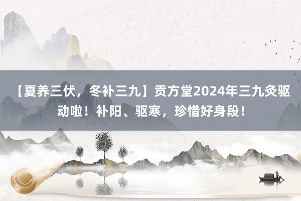【夏养三伏，冬补三九】贡方堂2024年三九灸驱动啦！补阳、驱寒，珍惜好身段！