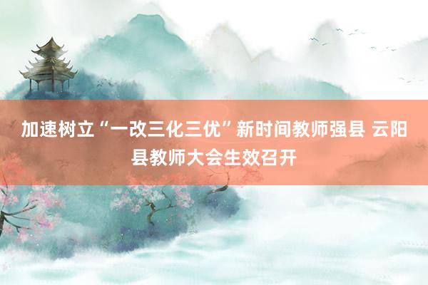 加速树立“一改三化三优”新时间教师强县 云阳县教师大会生效召开