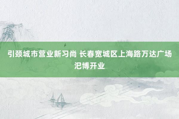 引颈城市营业新习尚 长春宽城区上海路万达广场汜博开业