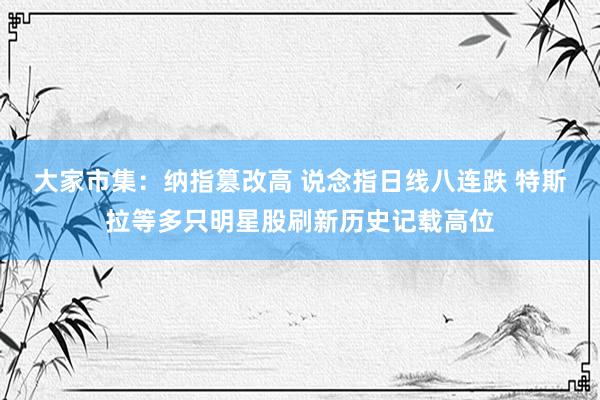 大家市集：纳指篡改高 说念指日线八连跌 特斯拉等多只明星股刷新历史记载高位