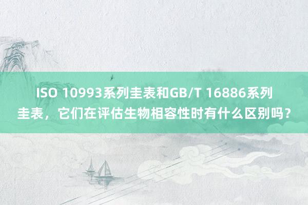ISO 10993系列圭表和GB/T 16886系列圭表，它们在评估生物相容性时有什么区别吗？